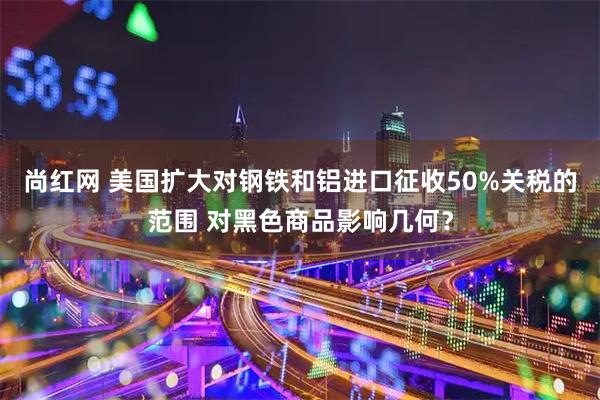尚红网 美国扩大对钢铁和铝进口征收50%关税的范围 对黑色商品影响几何？