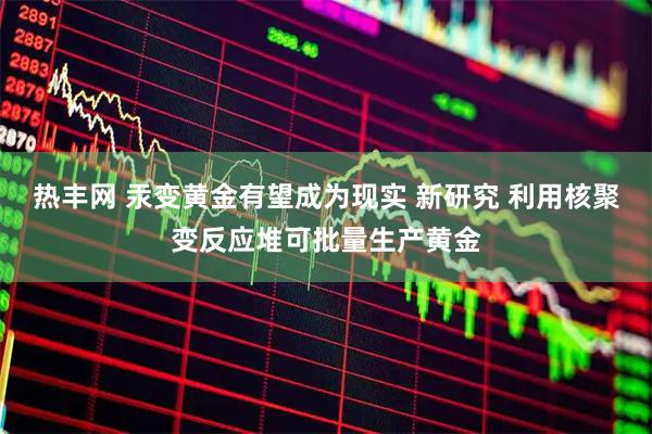 热丰网 汞变黄金有望成为现实 新研究 利用核聚变反应堆可批量生产黄金