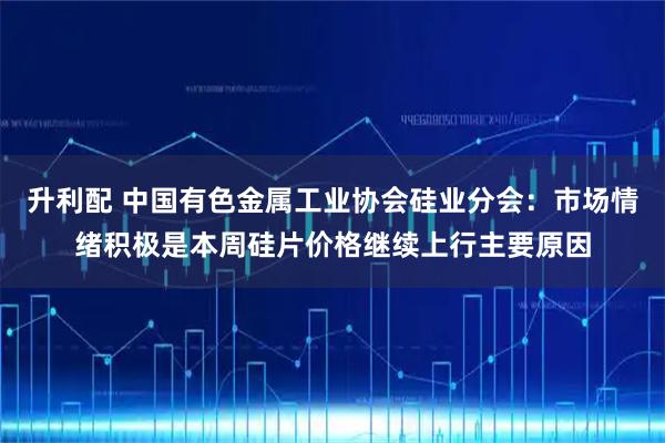 升利配 中国有色金属工业协会硅业分会:市场情绪积极是本周硅片价格继续上行主要原因
