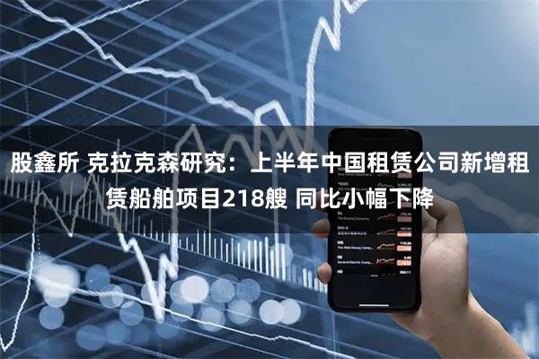 股鑫所 克拉克森研究：上半年中国租赁公司新增租赁船舶项目218艘 同比小幅下降