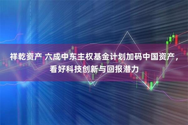 祥乾资产 六成中东主权基金计划加码中国资产，看好科技创新与回报潜力
