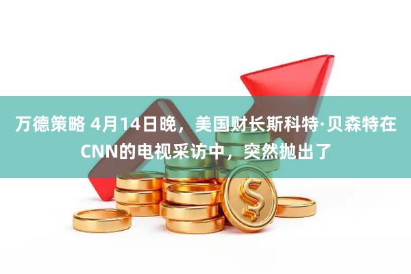 万德策略 4月14日晚，美国财长斯科特·贝森特在CNN的电视采访中，突然抛出了