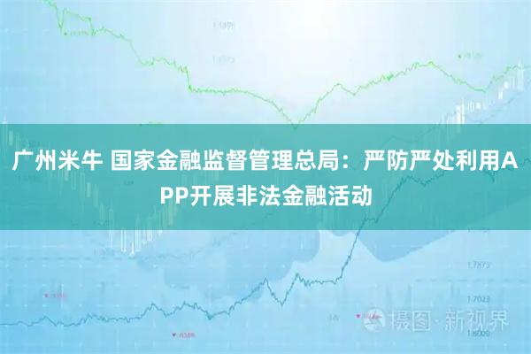 广州米牛 国家金融监督管理总局：严防严处利用APP开展非法金融活动
