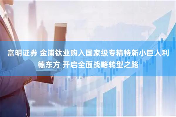 富明证券 金浦钛业购入国家级专精特新小巨人利德东方 开启全面战略转型之路