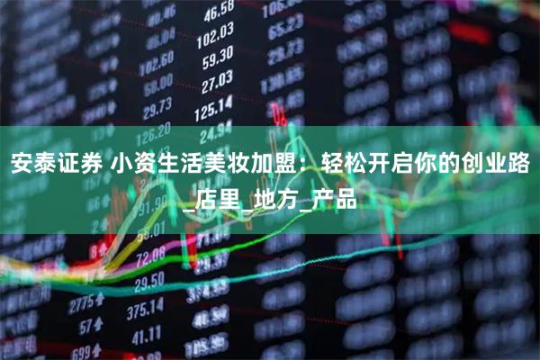 安泰证券 小资生活美妆加盟：轻松开启你的创业路_店里_地方_产品