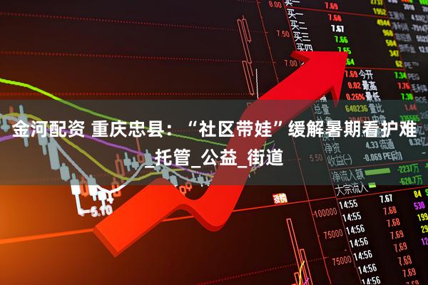 金河配资 重庆忠县：“社区带娃”缓解暑期看护难_托管_公益_街道