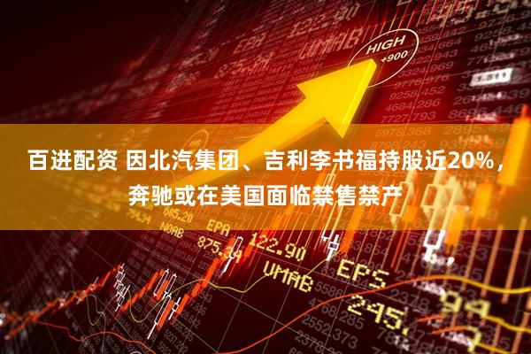 百进配资 因北汽集团、吉利李书福持股近20%，奔驰或在美国面临禁售禁产