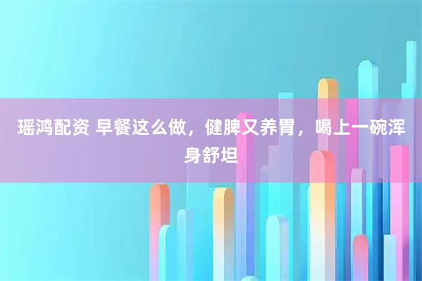 瑶鸿配资 早餐这么做，健脾又养胃，喝上一碗浑身舒坦