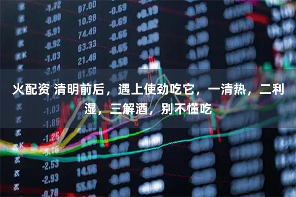 火配资 清明前后，遇上使劲吃它，一清热，二利湿，三解酒，别不懂吃