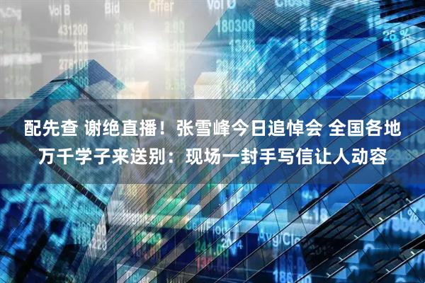 配先查 谢绝直播！张雪峰今日追悼会 全国各地万千学子来送别：现场一封手写信让人动容
