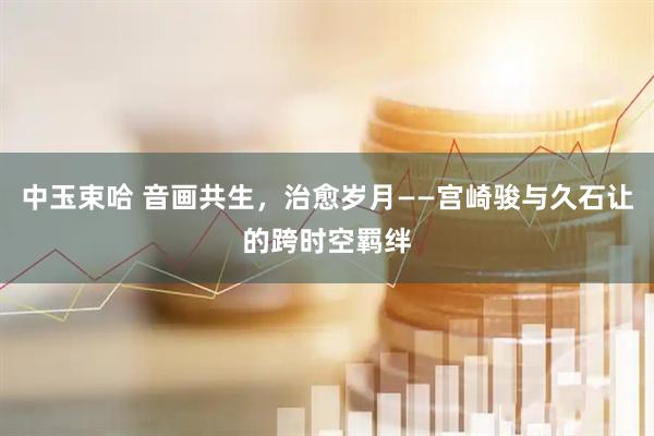 中玉束哈 音画共生,治愈岁月——宫崎骏与久石让的跨时空羁绊