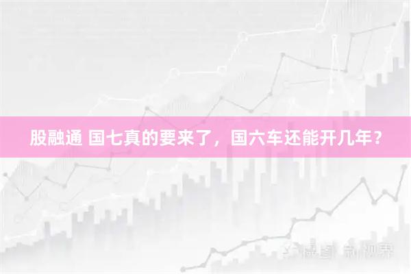 股融通 国七真的要来了，国六车还能开几年？