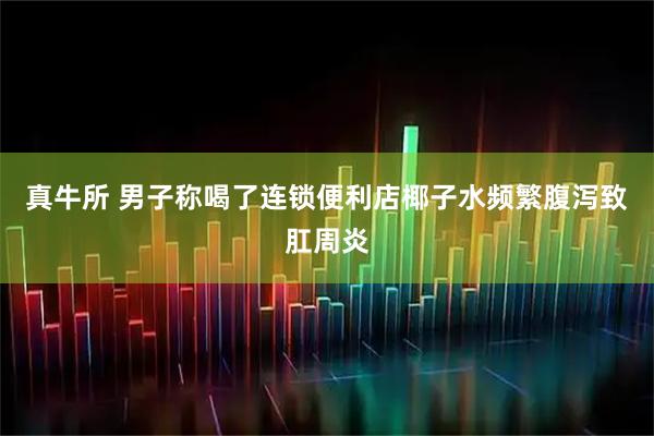 真牛所 男子称喝了连锁便利店椰子水频繁腹泻致肛周炎