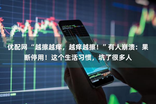 优配网 “越擦越痒，越痒越擦！”有人崩溃：果断停用！这个生活习惯，坑了很多人