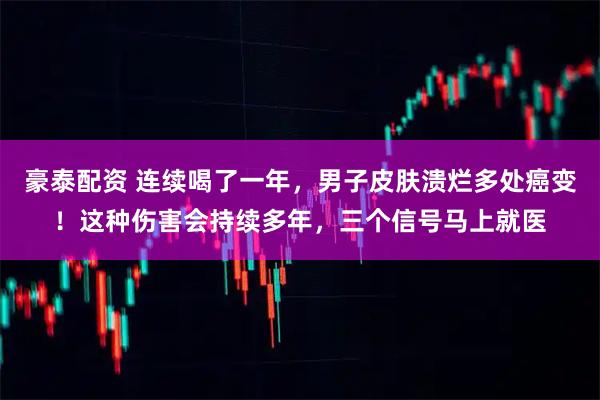 豪泰配资 连续喝了一年，男子皮肤溃烂多处癌变！这种伤害会持续多年，三个信号马上就医