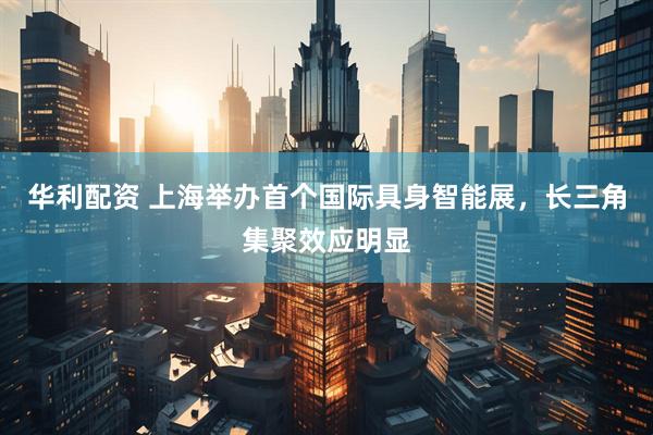 华利配资 上海举办首个国际具身智能展,长三角集聚效应明显