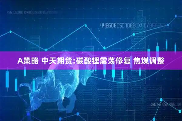 A策略 中天期货:碳酸锂震荡修复 焦煤调整