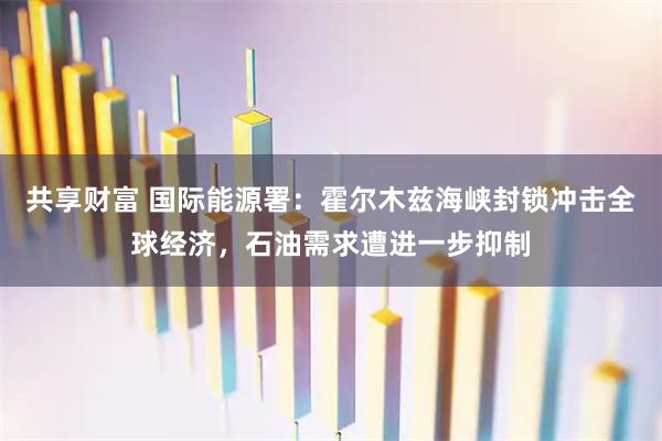共享财富 国际能源署：霍尔木兹海峡封锁冲击全球经济，石油需求遭进一步抑制
