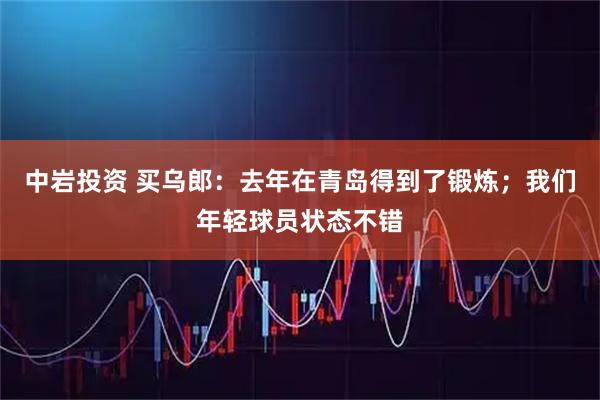 中岩投资 买乌郎：去年在青岛得到了锻炼；我们年轻球员状态不错