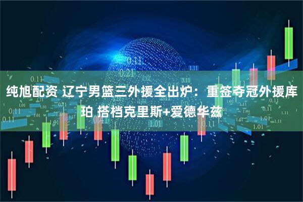 纯旭配资 辽宁男篮三外援全出炉：重签夺冠外援库珀 搭档克里斯+爱德华兹