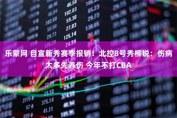 乐蒙网 自宣新秀赛季报销！北控8号秀柳锐：伤病太多先养伤 今年不打CBA