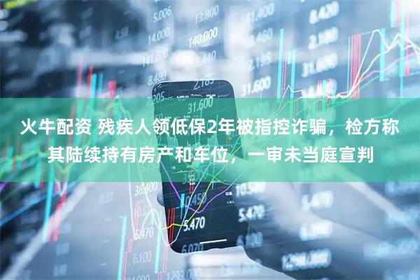 火牛配资 残疾人领低保2年被指控诈骗，检方称其陆续持有房产和车位，一审未当庭宣判