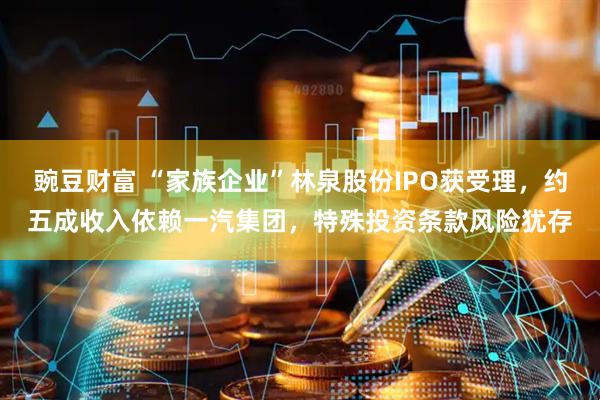 豌豆财富 “家族企业”林泉股份IPO获受理，约五成收入依赖一汽集团，特殊投资条款风险犹存
