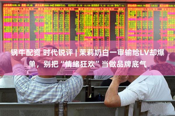 锅牛配资 时代锐评 | 茉莉奶白一审输给LV却爆单,别把“情绪狂欢”当做品牌底气
